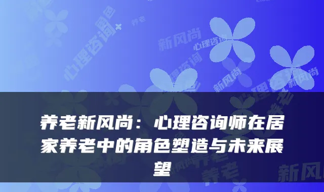 养老新风尚:心理咨询师在居家养老中的角色塑造与未来展望
