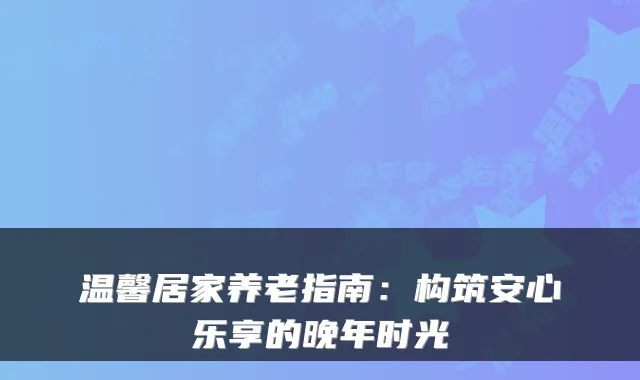 温馨居家养老指南：构筑安心乐享的晚年时光