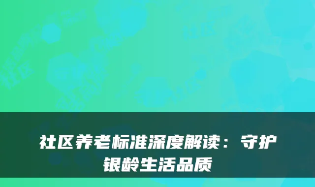 社区养老标准深度解读:守护银龄生活品质