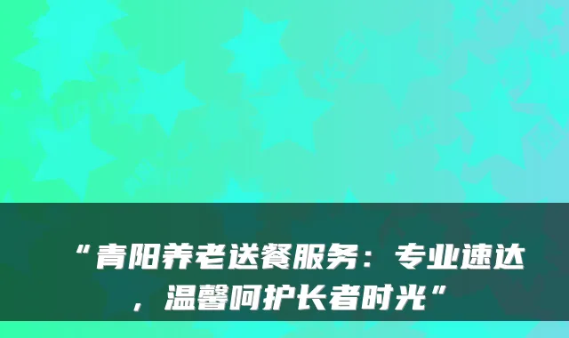 “青阳养老送餐服务:专业速达,温馨呵护长者时光”