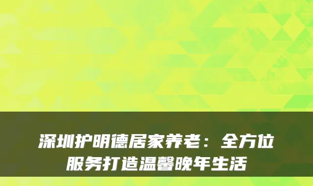 深圳护明德居家养老：全方位服务打造温馨晚年生活