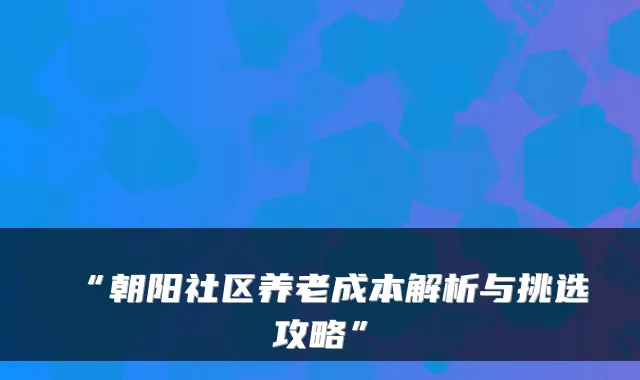 “朝阳社区养老成本解析与挑选攻略”