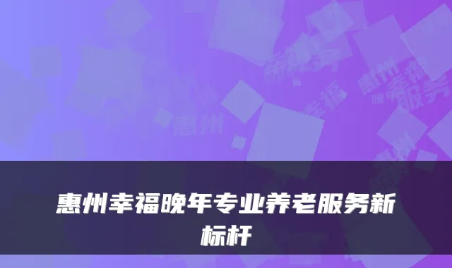 惠州幸福晚年专业养老服务新标杆