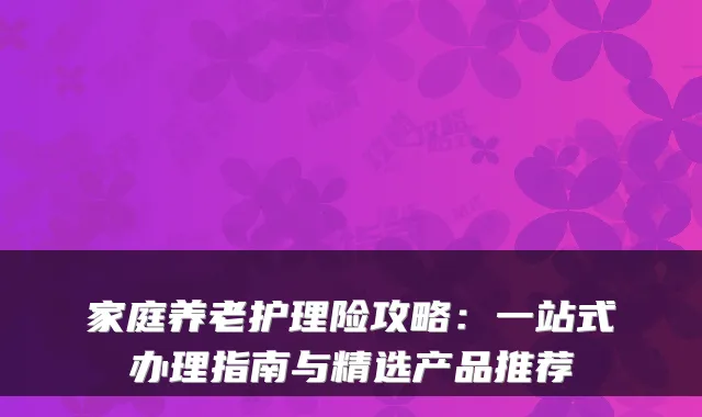 家庭养老护理险攻略：一站式办理指南与精选产品推荐