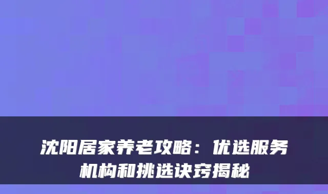 沈阳居家养老攻略:优选服务机构和挑选诀窍揭秘