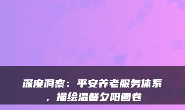 深度洞察:平安养老服务体系,描绘温馨夕阳画卷