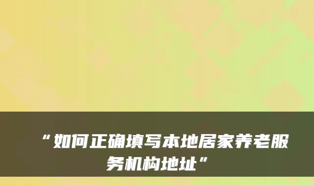 “如何正确填写本地居家养老服务机构地址”