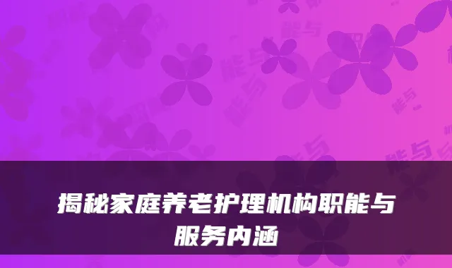 揭秘家庭养老护理机构职能与服务内涵
