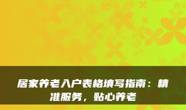 居家养老入户表格填写指南:精准服务,贴心养老