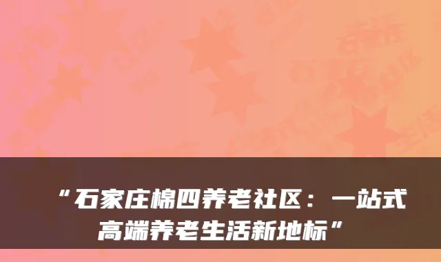 “石家庄棉四养老社区:一站式高端养老生活新地标”