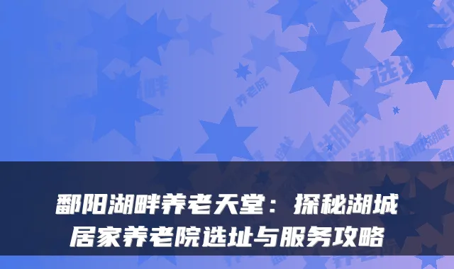 鄱阳湖畔养老天堂：探秘湖城居家养老院选址与服务攻略