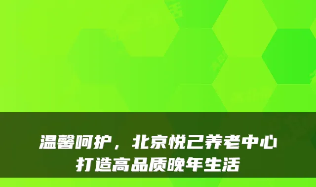 温馨呵护,北京悦己养老中心打造高品质晚年生活