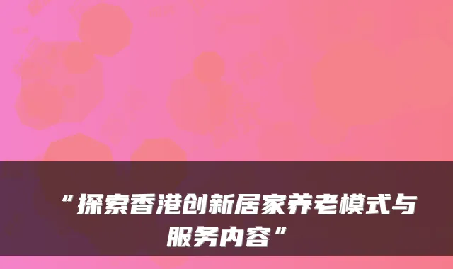“探索香港创新居家养老模式与服务内容”