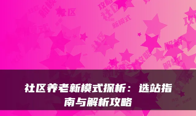 社区养老新模式探析：选站指南与解析攻略