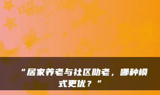 “居家养老与社区助老,哪种模式更优?”