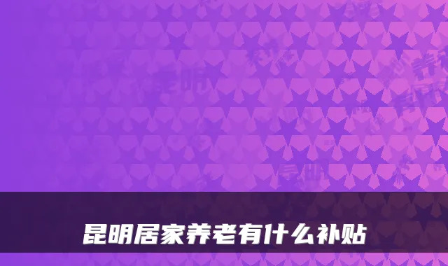 昆明居家养老有什么补贴