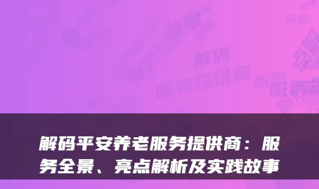 解码平安养老服务提供商：服务全景、亮点解析及实践故事