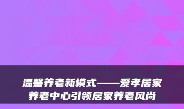 温馨养老新模式——爱孝居家养老中心引领居家养老风尚