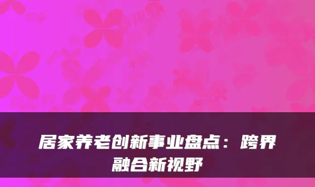 居家养老创新事业盘点:跨界融合新视野