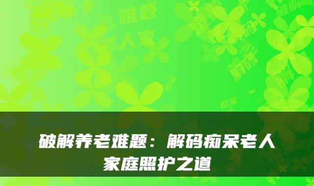 破解养老难题:解码痴呆老人家庭照护之道