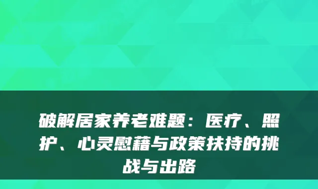 破解居家养老难题:医疗、照护、心灵慰藉与政策扶持的挑战与出路