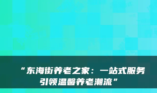 “东海街养老之家:一站式服务引领温馨养老潮流”