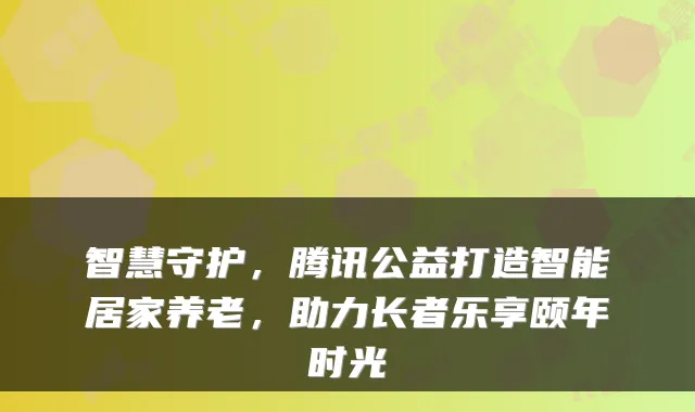 智慧守护,腾讯公益打造智能居家养老,助力长者乐享颐年时光