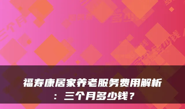 福寿康居家养老服务费用解析:三个月多少钱?