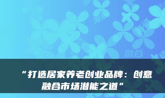 “打造居家养老创业品牌:创意融合市场潜能之道”