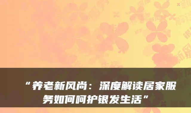 “养老新风尚:深度解读居家服务如何呵护银发生活”