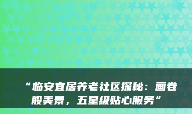 “临安宜居养老社区探秘:画卷般美景,五星级贴心服务”