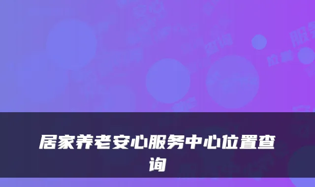 居家养老安心服务中心位置查询
