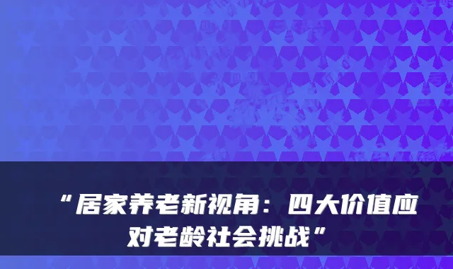 “居家养老新视角:四大价值应对老龄社会挑战”