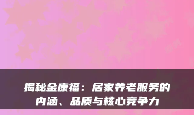 揭秘金康福：居家养老服务的内涵、品质与核心竞争力