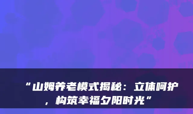 “山姆养老模式揭秘：立体呵护，构筑幸福夕阳时光”