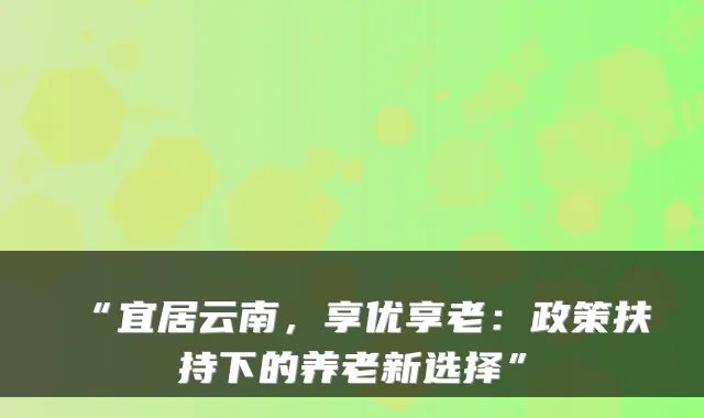 “宜居云南,享优享老:政策扶持下的养老新选择”