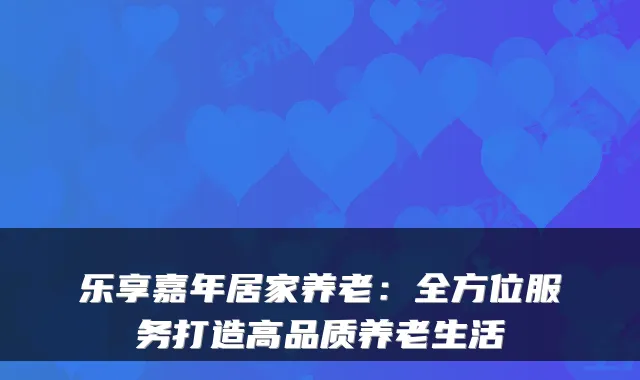 乐享嘉年居家养老:全方位服务打造高品质养老生活