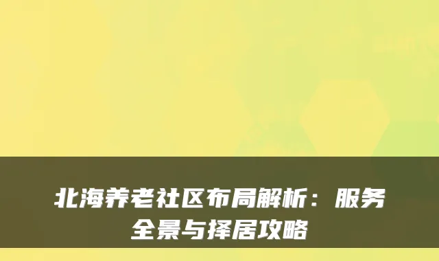 北海养老社区布局解析：服务全景与择居攻略