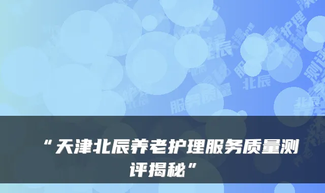 “天津北辰养老护理服务质量测评揭秘”
