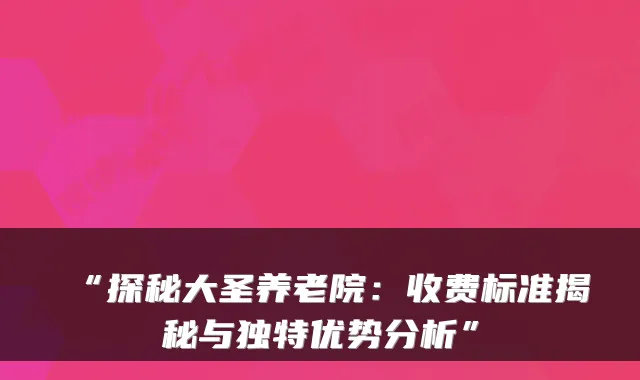 “探秘大圣养老院:收费标准揭秘与独特优势分析”