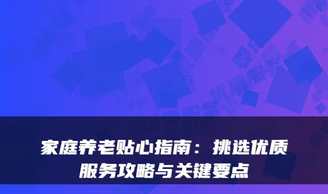 家庭养老贴心指南：挑选优质服务攻略与关键要点