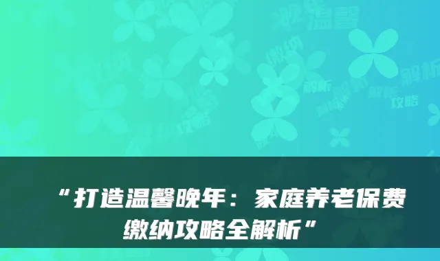 “打造温馨晚年：家庭养老保费缴纳攻略全解析”