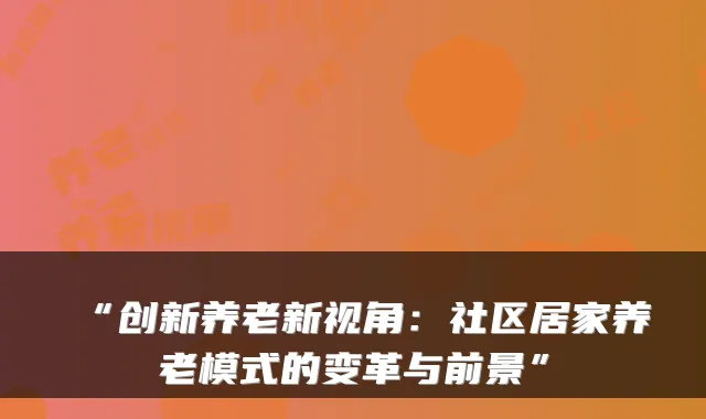 “创新养老新视角:社区居家养老模式的变革与前景”