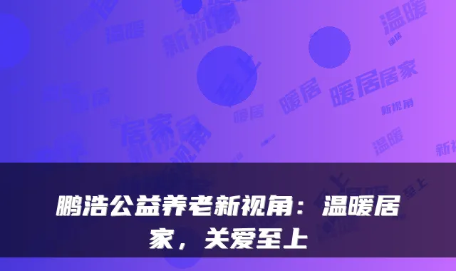 鹏浩公益养老新视角：温暖居家，关爱至上