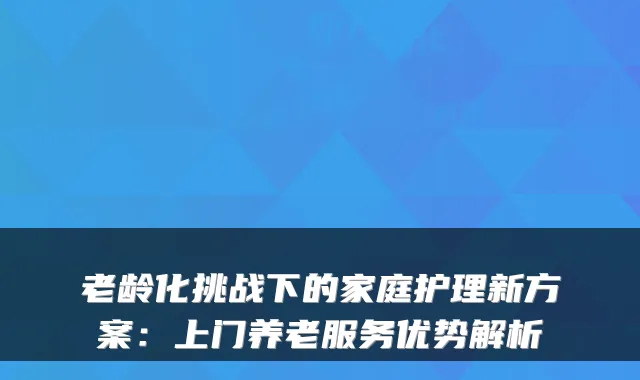 老龄化挑战下的家庭护理新方案：上门养老服务优势解析