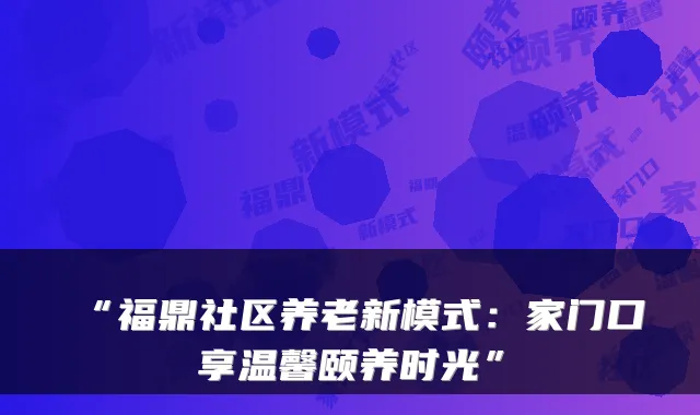“福鼎社区养老新模式：家门口享温馨颐养时光”