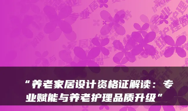 “养老家居设计资格证解读:专业赋能与养老护理品质升级”