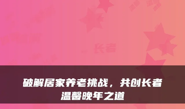 破解居家养老挑战,共创长者温馨晚年之道