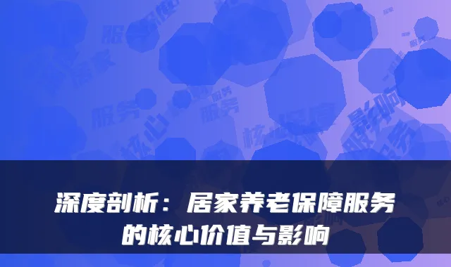 深度剖析：居家养老保障服务的核心价值与影响