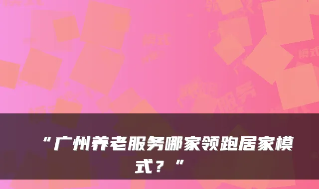 “广州养老服务哪家领跑居家模式？”
